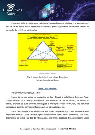 Uso pedagógico de dispositivos móveis em sala de aula – 1ª Edição/2022 – Módulo 1
Entretanto, independentemente da inserção desses elementos, ainda se busca um resultado
para atividade. Nesse caso é importante destacar que para a legitimidade do resultado observa-se
a geração de sentidos e significados.
Créditos: Francisco Mendes
Fig. 2: Modelo de atividade proposto por Engeström
com os elementos do Curso.
CONSTRUCIONISMO
Por Seymour Papert (1928 – 2016)
Baseando-se nas ideias construtivistas de Jean Piaget, o sul-africano Seymour Papert
(1928–2016) propôs a ideia Construcionista. Essa teoria propõe que as construções mentais do
sujeito, oriundas de suas próprias construções e interações sociais de mundo, dão estruturas
sólidas para que mais conhecimentos possam ser agregados por ele.
Papert coloca que é possível aumentar a produção da aprendizagem, sem necessariamente
ampliar o ensino. Em outras palavras, é possível estimular o sujeito ter um aprendizado mais amplo
dependendo da forma e do tipo de interação que ele tem no processo de aprendizagem. Dessa
 