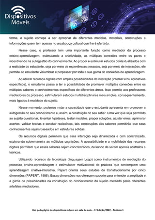 Uso pedagógico de dispositivos móveis em sala de aula – 1ª Edição/2022 – Módulo 1
forma, o sujeito começa a ser apropriar de diferentes modelos, materiais, construções e
informações quem tem acesso no arcabouço cultural que lhe é ofertado.
Nesse caso, o professor tem uma importante função como mediador do processo
ensino-aprendizagem, estimulando a criatividade, as múltiplas conexões entre os pares e
incentivando na autogestão do conhecimento. Ao propor e estimular estudos contextualizados com
a realidade do estudante, seja por meio de experiências pessoais, seja por meio de interações, ele
permite ao estudante vislumbrar e perpassar por toda a sua gama de conexões de aprendizagem.
Ao utilizar recursos digitais com amplas possibilidades de interação (internet e/ou aplicativos
específicos), o estudante passa a ter a possibilidade de promover múltiplas conexões entre os
múltiplos saberes e conhecimentos específicos de diferentes áreas. Isso permite aos professores
mediadores do processo, estimularem estudos multidisciplinares mais amplos, consequentemente,
mais ligados à realidade do sujeito.
Nesse momento, podemos notar a capacidade que o estudante apresenta em promover a
autogestão do seu conhecimento e, assim, a construção do seu saber. Uma vez que seja permitido
ao sujeito questionar, levantar hipóteses, testar modelos, propor soluções, ajustar erros, aprimorar
acertos, validar teorias e concluir raciocínios, tais construções dos saberes permitirão que seus
conhecimentos sejam baseados em estruturas sólidas.
Os recursos digitais permitem que essa interação seja dinamizada e com concretizada,
explorando sobremaneira as múltiplas cognições. A acessibilidade e a mobilidade dos recursos
digitais permitem que esses saberes sejam concretizados, deixando de serem apenas abstratos e
teóricos.
Utilizando recursos de tecnologia (linguagem Logo) como instrumentos de mediação do
processo ensino-aprendizagem e estimulador motivacional de práticas que contemplem uma
aprendizagem criativa-interativa, Papert orienta seus estudos do Construcionismo por cinco
dimensões (PAPERT, 1986). Essas dimensões nos oferecem suporte para entender a amplitude e
a gama de possibilidades na construção do conhecimento do sujeito mediado pelos diferentes
artefatos mediadores.
 