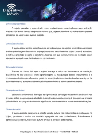 Uso pedagógico de dispositivos móveis em sala de aula – 1ª Edição/2022 – Módulo 1
Dimensão pragmática:
O sujeito percebe o aprendizado como conhecimento contextualizado para aplicação
imediata. Ele atribui sentido e significado naquilo que julga ser pertinente no momento em que está
agregando os saberes aos quais é exposto.
Dimensão sintônica:
O sujeito atribui sentido e significado ao aprendizado que os sujeitos envolvidos no processo
ensino-aprendizagem têm acesso, o que promove uma sintonia entre o objeto (o que é aprendido,
o motivo, o projeto) e o sujeito (o estudante). Isso faz com que os instrumentos de mediação sejam
elementos agregadores e facilitadores do conhecimento.
Dimensão sintática:
Trata-se da forma fácil que o sujeito interage e utiliza os instrumentos de mediação
disponíveis no seu processo ensino-aprendizagem. A manipulação desses instrumentos e a
combinação sintática dos elementos gerais do aprendizado (combinação dos diversos signos da
atividade entre si), auxiliam na construção do conhecimento e no seu desenvolvimento.
Dimensão semântica:
Está aliada justamente à atribuição de significados e percepção dos sentidos envolvidos nas
diversas ações e operações da atividade. A construção do conhecimento é feita com o a empatia
pela atividade e a progressão de novos significados, novas sentidos e novas recontextualizações.
Dimensão social:
O sujeito percebe claramente a relação social e cultural nos instrumentos de mediação e no
objeto, promovendo assim um resultado agregador em seu conhecimento. Relaciona-se à
contextualização social, histórica e cultural em que a atividade está inserida.
 