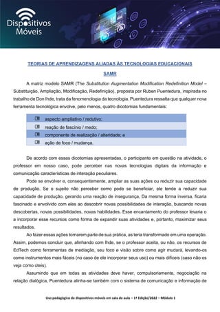 Uso pedagógico de dispositivos móveis em sala de aula – 1ª Edição/2022 – Módulo 1
TEORIAS DE APRENDIZAGENS ALIADAS ÀS TECNOLOGIAS EDUCACIONAIS
SAMR
A matriz modelo SAMR (The Substitution Augmentation Modification Redefinition Model –
Substituição, Ampliação, Modificação, Redefinição), proposta por Ruben Puentedura, inspirada no
trabalho de Don Ihde, trata da fenomenologia da tecnologia. Puentedura ressalta que qualquer nova
ferramenta tecnológica envolve, pelo menos, quatro dicotomias fundamentais:
aspecto ampliativo / redutivo;
reação de fascínio / medo;
componente de realização / alteridade; e
ação de foco / mudança.
De acordo com essas dicotomias apresentadas, o participante em questão na atividade, o
professor em nosso caso, pode perceber nas novas tecnologias digitais da informação e
comunicação características de interação peculiares.
Pode se envolver e, consequentemente, ampliar as suas ações ou reduzir sua capacidade
de produção. Se o sujeito não perceber como pode se beneficiar, ele tende a reduzir sua
capacidade de produção, gerando uma reação de insegurança, Da mesma forma inversa, ficaria
fascinado e envolvido com eles ao descobrir novas possibilidades de interação, buscando novas
descobertas, novas possibilidades, novas habilidades. Esse encantamento do professor levaria o
a incorporar esse recursos como forma de expandir suas atividades e, portanto, maximizar seus
resultados.
Ao fazer essas ações tornarem parte de sua prática, as teria transformado em uma operação.
Assim, podemos concluir que, alinhando com Ihde, se o professor aceita, ou não, os recursos de
EdTech como ferramentas de mediação, seu foco e visão sobre como agir mudará, levando-os
como instrumentos mais fáceis (no caso de ele incorporar seus uso) ou mais difíceis (caso não os
veja como úteis).
Assumindo que em todas as atividades deve haver, compulsoriamente, negociação na
relação dialógica, Puentedura alinha-se também com o sistema de comunicação e informação de
 