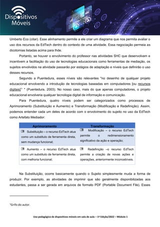 Uso pedagógico de dispositivos móveis em sala de aula – 1ª Edição/2022 – Módulo 1
Umberto Eco (citar). Esse alinhamento permite a ele criar um diagrama que nos permita avaliar o
uso dos recursos da EdTech dentro do contexto de uma atividade. Essa negociação permeia as
dicotomias listadas acima para Ihde.
Portanto, se houver o envolvimento do professor nas atividades SHC que desenvolvam e
incentivem a facilitação do uso de tecnologias educacionais como ferramentas de mediação, os
sujeitos envolvidos na atividade passarão por estágios de adaptação e níveis que definirão o uso
desses recursos.
Segundo a Puentedura, esses níveis são relevantes "no desenho de qualquer projeto
educacional envolvendo a introdução de tecnologias baseadas em computadores [ou recursos
digitais]1’ " (Puentedura, 2003). No nosso caso, mais do que apenas computadores, o projeto
educacional envolveria qualquer tecnologia digital de informação e comunicação.
Para Puentedura, quatro níveis podem ser categorizados como processos de
Aprimoramento (Substituição e Aumento) e Transformação (Modificação e Redefinição). Assim,
podemos entender cada um deles de acordo com o envolvimento do sujeito no uso da EdTech
como Artefato Mediador:
Aprimoramento Transformação
Substituição – o recurso EdTech atua
como um substituto de ferramenta direta,
sem mudança funcional;
Modificação – o recurso EdTech
permite o redimensionamento
significativo da ação e operação;
Aumento – o recurso EdTech atua
como um substituto de ferramenta direta,
com melhoria funcional;
Redefinição –o recurso EdTech
permite a criação de novas ações e
operações, anteriormente inconcebíveis.
Na Substituição, ocorre basicamente quando o Sujeito simplesmente muda a forma de
produzir. Por exemplo, as atividades de imprimir que são geralmente disponibilizadas aos
estudantes, passa a ser gerada em arquivos de formato PDF (Portable Document File). Esses
1Grifo do autor.
 