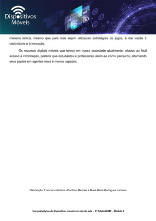 Uso pedagógico de dispositivos móveis em sala de aula – 1ª Edição/2022 – Módulo 1
maneira lúdica, mesmo que para isso sejam utilizadas estratégias de jogos, é dar vazão à
criatividade e à inovação.
Os recursos digitais móveis que temos em nossa sociedade atualmente, aliados ao fácil
acesso à informação, permite que estudantes e professores aliem-se como parceiros, alternando
seus papéis em agentes mais e menos capazes.
Elaboração: Francisco Amâncio Cardoso Mendes e Rosa Maria Rodrigues Lamana
 