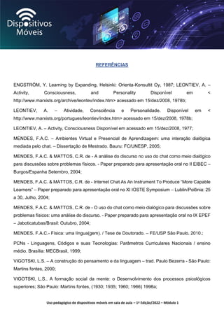 Uso pedagógico de dispositivos móveis em sala de aula – 1ª Edição/2022 – Módulo 1
REFERÊNCIAS
ENGSTRÖM, Y. Learning by Expanding, Helsinki: Orienta-Konsultit Oy, 1987; LEONTIEV, A. –
Activity, Consciousness, and Personality Disponível em <
http://www.marxists.org/archive/leontev/index.htm> acessado em 15/dez/2008, 1978b;
LEONTIEV, A. – Atividade, Consciência e Personalidade. Disponível em <
http://www.marxists.org/portugues/leontiev/index.htm> acessado em 15/dez/2008, 1978b;
LEONTIEV, A. – Activity, Consciousness Disponível em acessado em 15/dez/2008, 1977;
MENDES, F.A.C. – Ambientes Virtual e Presencial de Aprendizagem: uma interação dialógica
mediada pelo chat. – Dissertação de Mestrado. Bauru: FC/UNESP, 2005;
MENDES, F.A.C. & MATTOS, C.R. de - A análise do discurso no uso do chat como meio dialógico
para discussões sobre problemas físicos. - Paper preparado para apresentação oral no II EIBEC –
Burgos/Espanha Setembro, 2004;
MENDES, F.A.C. & MATTOS, C.R. de - Internet Chat As An Instrument To Produce “More Capable
Learners” – Paper preparado para apresentação oral no XI IOSTE Symposium – Lublin/Polônia: 25
a 30, Julho, 2004;
MENDES, F.A.C. & MATTOS, C.R. de - O uso do chat como meio dialógico para discussões sobre
problemas físicos: uma análise do discurso. - Paper preparado para apresentação oral no IX EPEF
– Jaboticatubas/Brasil: Outubro, 2004;
MENDES, F.A.C.- Física: uma língua(gem). / Tese de Doutorado. – FE/USP São Paulo, 2010.;
PCNs - Linguagens, Códigos e suas Tecnologias: Parâmetros Curriculares Nacionais / ensino
médio. Brasília: MECBrasil, 1999;
VIGOTSKI, L.S. – A construção do pensamento e da linguagem – trad. Paulo Bezerra - São Paulo:
Martins fontes, 2000;
VIGOTSKI, L.S.. A formação social da mente: o Desenvolvimento dos processos psicológicos
superiores; São Paulo: Martins fontes, (1930; 1935; 1960; 1966) 1998a;
 