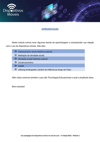 Uso pedagógico de dispositivos móveis em sala de aula – 1ª Edição/2022 – Módulo 1
APRESENTAÇÃO
Neste módulo iremos rever algumas teorias de aprendizagem e compreender sua relação
com o uso de dispositivos móveis. São elas:
Interacionismo sócio-histórico-cultural;
Mediação de atividade social;
Atividade social histórica-cultural;
Construcionismo;
SAMR;
Lifelong kindergarten (Jardim de Infância ao longo da Vida).
Além disso veremos também o que são Tecnologias Educacionais e qual a amplitude disso.
Bons estudos!
 