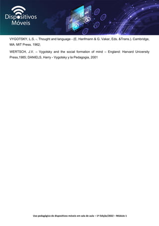 Uso pedagógico de dispositivos móveis em sala de aula – 1ª Edição/2022 – Módulo 1
VYGOTSKY, L.S. -. Thought and language - (E. Hanfmann & G. Vakar, Eds. &Trans.). Cambridge,
MA: MIT Press. 1962;
WERTSCH, J.V. – Vygotsky and the social formation of mind – England: Harvard University
Press,1985; DANIELS, Harry - Vygotsky y la Pedagogia, 2001
 