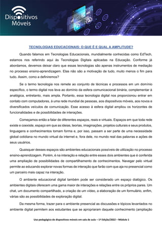 Uso pedagógico de dispositivos móveis em sala de aula – 1ª Edição/2022 – Módulo 1
TECNOLOGIAS EDUCACIONAIS: O QUE É E QUAL A AMPLITUDE?
Quando falamos em Tecnologias Educacionais, mundialmente conhecidas como EdTech,
estamos nos referindo aqui às Tecnologias Digitais aplicadas na Educação. Conforme já
abordamos, devemos deixar claro que essas tecnologias são apenas instrumentos de mediação
no processo ensino-aprendizagem. Elas não são a motivação de tudo, muito menos o fim para
tudo. Assim, como a definiremos?
Se o termo tecnologia nos remete ao conjunto de técnicas e processos em um domínio
específico, o termo digital nos leva ao domínio da esfera comunicacional binária, complementar à
analógica, entretanto, mais ampla. Portanto, essa tecnologia digital nos proporcionou entrar em
contato com computadores, à uma rede mundial de pessoas, aos dispositivos móveis, aos novos e
diversificados veículos de comunicação. Esse acesso à esfera digital ampliou os horizontes de
funcionalidades e de possibilidades de interações.
Começamos então a falar de diferentes espaços, reais e virtuais. Espaços em que toda rede
existe e coexiste, espaço em que as ideias, teorias, imaginações, projetos culturais e seus produtos,
linguagens e conhecimentos tomam forma e, por isso, passam a ser parte de uma necessidade
global cotidiana no mundo virtual da internet e, fora dele, no mundo real das palavras e ações de
seus usuários.
Quaisquer desses espaços são ambientes educacionais possíveis de utilização no processo
ensino-aprendizagem. Porém, é na interação e relação entre esses dois ambientes que é conferida
uma ampliação de possibilidades de compartilhamento de conhecimentos. Navegar pelo virtual
permite ao educando explorar novas formas de interação que farão com que aja no presencial como
um parceiro mais capaz na interação.
O ambiente educacional digital também pode ser considerado um espaço dialógico. Os
ambientes digitais oferecem uma gama maior de interações e relações entre os próprios pares. Um
chat, um documento compartilhado, a criação de um vídeo, a elaboração de um formulário, enfim,
várias são as possibilidades de exploração digital.
Da mesma forma, trazer para o ambiente presencial as discussões e tópicos levantados no
ambiente digital permitem aos estudantes que se apropriaram daquele conhecimento (ampliação
 