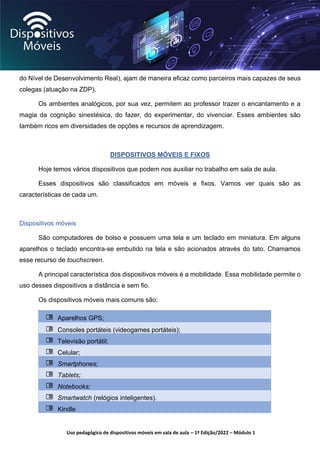 Uso pedagógico de dispositivos móveis em sala de aula – 1ª Edição/2022 – Módulo 1
do Nível de Desenvolvimento Real), ajam de maneira eficaz como parceiros mais capazes de seus
colegas (atuação na ZDP).
Os ambientes analógicos, por sua vez, permitem ao professor trazer o encantamento e a
magia da cognição sinestésica, do fazer, do experimentar, do vivenciar. Esses ambientes são
também ricos em diversidades de opções e recursos de aprendizagem.
DISPOSITIVOS MÓVEIS E FIXOS
Hoje temos vários dispositivos que podem nos auxiliar no trabalho em sala de aula.
Esses dispositivos são classificados em móveis e fixos. Vamos ver quais são as
características de cada um.
Dispositivos móveis
São computadores de bolso e possuem uma tela e um teclado em miniatura. Em alguns
aparelhos o teclado encontra-se embutido na tela e são acionados através do tato. Chamamos
esse recurso de touchscreen.
A principal característica dos dispositivos móveis é a mobilidade. Essa mobilidade permite o
uso desses dispositivos a distância e sem fio.
Os dispositivos móveis mais comuns são:
Aparelhos GPS;
Consoles portáteis (videogames portáteis);
Televisão portátil;
Celular;
Smartphones;
Tablets;
Notebooks;
Smartwatch (relógios inteligentes).
Kindle
 