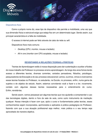 Uso pedagógico de dispositivos móveis em sala de aula – 1ª Edição/2022 – Módulo 1
Dispositivos fixos
Como o próprio nome diz, esse tipo de dispositivo não permite a mobilidade, uma vez que
sua dimensão física e estrutural exige que esteja fixo em um determinado lugar. Sendo assim, sua
principal característica é a falta de mobilidade.
O acesso à internet pode ser feito através de cabo de rede ou wifi.
Dispositivos fixos mais comuns:
• Desktop (CPU, monitor, mouse e teclado)
• All in one (monitor com CPU acoplada, mouse e teclado)
REVISITANDO A RELAÇÕES TEORIAS e PRÁTICAS
Teorias de Aprendizagem estão à nossa disposição para dar sustentação e auxiliar a fluidez
do nosso trabalho de Professor no processo ensino-aprendizagem. Ao longo dos anos fomos tendo
acesso a diferentes teorias, diversas correntes, variados pensadores, filósofos, psicólogos,
pesquisadores da Educação e do seu processo educacional. Lemos, ouvimos, vimos e vivenciamos
essas teorias focadas no Professor, no estudante, na Escola, no processo, enfim, numa gama de
sujeitos e de objetos de estudo. Assim, estamos convidando você a fazer e a ter, novamente,
contato com algumas dessas teorias necessárias para o entendimento do curso.
Enfim, revisitá-las.
Sendo assim, vamos perpassar por algumas teorias que nos ajudarão a compreender o uso
das tecnologias digitais, dentro e fora da sala de aula, como outro instrumento de mediação
qualquer. Nossa intenção é fazer com que, após o curso e fundamentados pelas teorias, esses
conhecimentos sejam incorporados, aprimorados e aplicados à prática pedagógica do Professor,
fazendo com que a sua atuação profissional seja melhor, mais prática e o seu tempo seja
aproveitado de maneira objetiva.
 