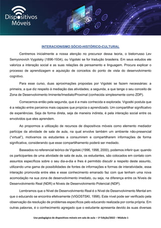 Uso pedagógico de dispositivos móveis em sala de aula – 1ª Edição/2022 – Módulo 1
INTERACIONISMO SÓCIO-HISTÓRICO-CULTURAL
Centremos inicialmente a nossa atenção no precursor dessa teoria, o bielorrusso Lev
Semyonovich Vygotsky (1896-1934), ou Vigotski se for tradução brasileira. Em seus estudos ele
valoriza a interação social e as suas relações de pensamento e linguagem. Procura explicar o
processo de aprendizagem e aquisição de conceitos do ponto de vista do desenvolvimento
cognitivo.
Para esse curso, duas aproximações propostas por Vigotski se fazem necessárias: a
primeira, a que diz respeito à mediação das atividades; a segunda, a que tange o seu conceito de
Zona de Desenvolvimento Iminente/Imediato/Proximal (conhecida simplesmente como ZDP).
Comecemos então pela segunda, que é a mais conhecida e explorada. Vigostki postula que
é a relação entre parceiros mais capazes que propicia o aprendizado. Um compartilhar significativo
de experiências. Seja de forma direta, seja de maneira indireta, é pela interação social entre os
envolvidos que eles aprendem.
Ao propormos a utilização de recursos de dispositivos móveis como elemento mediador
partícipe da atividade de sala de aula, na qual envolve também um ambiente não-presencial
(“virtual”), motivamos os estudantes a consumirem e compartilharem informações de forma
significativa, considerando que esse compartilhamento poderá ser mediado.
Baseados no referencial teórico de Vigotski (1996, 1998, 2000), podemos inferir que: quando
os participantes de uma atividade de sala de aula, os estudantes, são colocados em contato com
assuntos específicos sobre o seu dia-a-dia e lhes é permitido discutir a respeito deste assunto,
utilizando uma gama de possibilidades de fontes de informações e formas de interatividade, essa
interação promovida entre eles e esse conhecimento emanado faz com que tenham uma nova
acomodação na sua zona de desenvolvimento imediato, ou seja, na diferença entre os Níveis de
Desenvolvimento Real (NDR) e Níveis de Desenvolvimento Potencial (NDP).
Lembramos que o Nível de Desenvolvimento Real é o Nível de Desenvolvimento Mental em
que o educando se encontra efetivamente (VIGOSTSKI, 1998). Este nível pode ser verificado pela
observação da resolução de problemas específicos pelo educando realizada por conta própria. Em
outras palavras, é o conhecimento agregado que o estudante apresenta devido às suas diversas
 