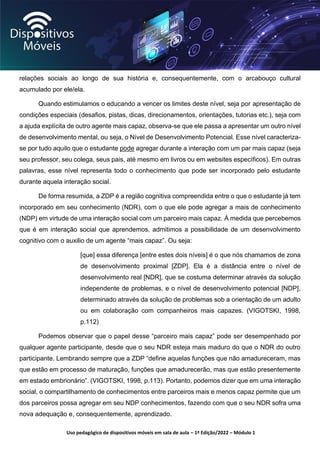 Uso pedagógico de dispositivos móveis em sala de aula – 1ª Edição/2022 – Módulo 1
relações sociais ao longo de sua história e, consequentemente, com o arcabouço cultural
acumulado por ele/ela.
Quando estimulamos o educando a vencer os limites deste nível, seja por apresentação de
condições especiais (desafios, pistas, dicas, direcionamentos, orientações, tutorias etc.), seja com
a ajuda explícita de outro agente mais capaz, observa-se que ele passa a apresentar um outro nível
de desenvolvimento mental, ou seja, o Nível de Desenvolvimento Potencial. Esse nível caracteriza-
se por tudo aquilo que o estudante pode agregar durante a interação com um par mais capaz (seja
seu professor, seu colega, seus pais, até mesmo em livros ou em websites específicos). Em outras
palavras, esse nível representa todo o conhecimento que pode ser incorporado pelo estudante
durante aquela interação social.
De forma resumida, a ZDP é a região cognitiva compreendida entre o que o estudante já tem
incorporado em seu conhecimento (NDR), com o que ele pode agregar a mais de conhecimento
(NDP) em virtude de uma interação social com um parceiro mais capaz. À medida que percebemos
que é em interação social que aprendemos, admitimos a possibilidade de um desenvolvimento
cognitivo com o auxilio de um agente “mais capaz”. Ou seja:
[que] essa diferença [entre estes dois níveis] é o que nós chamamos de zona
de desenvolvimento proximal [ZDP]. Ela é a distância entre o nível de
desenvolvimento real [NDR], que se costuma determinar através da solução
independente de problemas, e o nível de desenvolvimento potencial [NDP],
determinado através da solução de problemas sob a orientação de um adulto
ou em colaboração com companheiros mais capazes. (VIGOTSKI, 1998,
p.112)
Podemos observar que o papel desse “parceiro mais capaz” pode ser desempenhado por
qualquer agente participante, desde que o seu NDR esteja mais maduro do que o NDR do outro
participante. Lembrando sempre que a ZDP “define aquelas funções que não amadureceram, mas
que estão em processo de maturação, funções que amadurecerão, mas que estão presentemente
em estado embrionário”. (VIGOTSKI, 1998, p.113). Portanto, podemos dizer que em uma interação
social, o compartilhamento de conhecimentos entre parceiros mais e menos capaz permite que um
dos parceiros possa agregar em seu NDP conhecimentos, fazendo com que o seu NDR sofra uma
nova adequação e, consequentemente, aprendizado.
 
