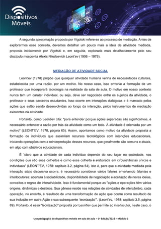 Uso pedagógico de dispositivos móveis em sala de aula – 1ª Edição/2022 – Módulo 1
A segunda aproximação proposta por Vigotski refere-se ao processo de mediação. Antes de
explorarmos esse conceito, devemos detalhar um pouco mais a ideia de atividade mediada,
proposta inicialmente por Vigotski e, em seguida, explorada mais detalhadamente pelo seu
discípulo moscovita Alexis Nikolaevich Leont’ev (1906 – 1979).
MEDIAÇÃO DE ATIVIDADE SOCIAL
Leont'ev (1978) propõe que qualquer atividade humana venha de necessidades culturais,
estabelecida por uma razão, por um motivo. No nosso caso, isso envolve a formação de um
professor que incorporará tecnologia na realidade da sala de aula. O motivo em nosso contexto
nunca tem um caráter individual, ou seja, deve ser negociado entre os sujeitos da atividade, o
professor e seus parceiros estudantes. Isso ocorre em interações dialógicas e é marcado pelas
ações que estão sendo desenvolvidas ao longo da interação, pelos instrumentos de mediação
existentes na atividade.
Portanto, como Leont'ev cita: "para entender porque ações separadas são significativas, é
necessário entender a razão por trás da atividade como um todo. A atividade é orientada por um
motivo" (LEONT'EV, 1978, página 65). Assim, apontamos como motivo da atividade proposta a
formação de indivíduos que assimilam recursos tecnológicos com intenções educacionais,
iniciando operações com a reinterpretação desses recursos, que geralmente são comuns e atuais,
em algo com objetivos educacionais.
É “claro que a atividade de cada indivíduo depende do seu lugar na sociedade, nas
condições que são suas colheitas e como essa colheita é elaborada em circunstâncias únicas e
individuais" (LEONT'EV, 1978: capítulo 3.2, página 54), isto é, para que a atividade mediada pela
interação sócio discursiva ocorra, é necessário considerar vários fatores envolvendo falantes e
interlocutores: abertura à sociabilidade, disponibilidade de negociação e aceitação de novas ideias,
conceitos e regras de interatividade. Isso é fundamental porque as "ações e operações têm várias
origens, dinâmicas e destinos. Sua gênese reside nas relações de atividades de intercâmbio, cada
operação, no entanto, é resultado de uma transformação de ação que ocorre como resultado de
sua inclusão em outra Ação e sua subsequente ‘tecnização’". (Leont'ev, 1978: capítulo 3.5, página
69). Portanto, é essa "tecnização" proposta por Leont'ev que permite ao interlocutor, neste caso, o
 