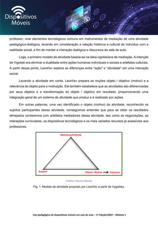 Uso pedagógico de dispositivos móveis em sala de aula – 1ª Edição/2022 – Módulo 1
professor, virar elementos tecnológicos comuns em instrumentos de mediação de uma atividade
pedagógico-dialógica, levando em consideração a relação histórica e cultural do indivíduo com a
realidade social, a fim de manter a interação dialógica e discursiva da sala de aula.
Logo, o primeiro modelo de atividade baseia-se na ideia vigotskiana de mediação. A intenção
de Vigotski era eliminar a dualidade entre ações humanas individuais e sociais e artefatos culturais.
A partir desse ponto, Leont'ev explora as diferenças entre "ação" e "atividade" em uma interação
social.
Levando a atividade em conta, Leont'ev prepara as noções objeto / objetivo (motivo) e a
relevância do objeto para a motivação. Ele também estabelece que as atividades são diferenciadas
por seus objetos e a transformação do objeto / objetivo em resultado, proporcionando uma
integração geral de um sistema de atividade que produz e é realizado por ações.
Em outras palavras, uma vez identificado o objeto (motivo) da atividade, reconhecido os
sujeitos participantes dessa atividade, conseguimos entender que para se obter os resultados
almejados contaremos com artefatos mediadores dessa atividade, tais como as negociações, as
interações curriculares, os dispositivos tecnológicos e os mais variados recursos já acessíveis aos
professores.
Créditos: Francisco Mendes
Fig. 1: Modelo de atividade proposto por Leont'ev a partir de Vygotsky.
 