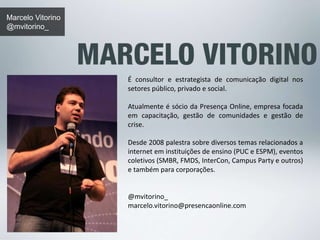 Marcelo Vitorino 
@mvitorino_ 
É consultor e estrategista de comunicação digital nos 
setores público, privado e social. 
Atualmente é sócio da Presença Online, empresa focada 
em capacitação, gestão de comunidades e gestão de 
crise. 
Desde 2008 palestra sobre diversos temas relacionados a 
internet em instituições de ensino (PUC e ESPM), eventos 
coletivos (SMBR, FMDS, InterCon, Campus Party e outros) 
e também para corporações. 
@mvitorino_ 
marcelo.vitorino@presencaonline.com 
 
