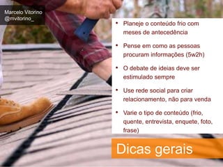 Marcelo Vitorino 
@mvitorino_ 
• Planeje o conteúdo frio com 
meses de antecedência 
• Pense em como as pessoas 
procuram informações (5w2h) 
• O debate de ideias deve ser 
estimulado sempre 
• Use rede social para criar 
relacionamento, não para venda 
• Varie o tipo de conteúdo (frio, 
quente, entrevista, enquete, foto, 
frase) 
Dicas gerais 
 