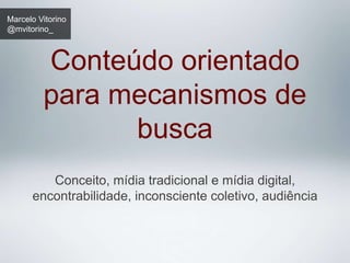 Marcelo Vitorino
@mvitorino_



         Conteúdo orientado
         para mecanismos de
               busca
         Conceito, mídia tradicional e mídia digital,
      encontrabilidade, inconsciente coletivo, audiência
 