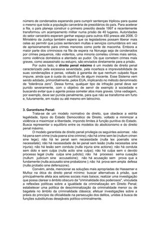 número de condenados esperando para cumprir sentenças triplicou para quase
o mesmo que toda a população carcerária de presidiários do país. Para acelerar
a fila, o país planeja construir o primeiro presídio desde 1997 e recentemente
transformou um acampamento militar numa prisão de 40 lugares. Autoridades
do setor carcerário esperam ganhar espaço para outros 450 presos até 2006. O
Ministério da Justiça também espera que os legisladores possam liberar mais
celas ao permitir que juízes sentenciem multas e serviços comunitários em vez
de aprisionamento para crimes menores como porte de maconha. Embora a
maior parte dos criminosos na fila de espera na Noruega seja de condenados
por crimes pequenos, não violentos, uma minoria cometeu crimes mais sérios,
como violência doméstica e atentado ao pudor. Os que cometem crimes mais
graves, como assassinato ou estupro, são enviados diretamente para a prisão.
Por outro lado, o direito penal máximo é um modelo de direito penal
caracterizado pela excessiva severidade, pela incerteza e imprevisibilidade de
suas condenações e penas, voltado à garantia de que nenhum culpado fique
impune, ainda que à custa do sacrifício de algum inocente. Esse Sistema vem
sendo adotado, primordialmente, pelos EUA, implicando no método denominado
de “tolerância zero”. Dessa forma, qualquer tipo de infração penal deve ser
punido severamente, com o objetivo de servir de exemplo à sociedade e
buscando evitar que o agente possa cometer atos mais graves. Uma vadiagem,
por exemplo, deve ser punida penalmente, para que não se transforme em furto
e, futuramente, em roubo ou até mesmo em latrocínio.
3. Garantismo Penal:
Trata-se de um modelo normativo de direito, que obedece a estrita
legalidade, típico do Estado Democrático de Direito, voltado a minimizar a
violência e maximizar a liberdade, impondo limites à função punitiva do Estado.
Busca representar o equilíbrio entre os modelos do abolicionismo e do direito
penal máximo.
O modelo garantista de direito penal privilegia os seguintes axiomas: não
há pena sem crime (nula poena síne crimine); não há crime sem lei (nullum crinen
sine lege); não há lei penal sem necessidade (nulla lex poenalis sine
necessitate); não há necessidade de lei penal sem lesão (nulla necessitas sine
injuria); não há lesão sem conduta (nulla injuria sine actione); não há conduta
sem dolo e sem culpa (nulla actio sine culpa); não há culpa sem o devido
processo legal (nulla culpa sine judicto); não há processo sema cusação
(nullum judicium sine accusatione); não há acusação sem prova que a
fundamente (nulla accusatio sine probatzone ); não há prova sem ampla defesa
(nulla probatio sine defenszone).
Convém, ainda, mencionar as soluções mais apropriadas de Hassemer e
Mufioz na ótica do direito penal mínimo: buscar alternativas à prisão, que
principalmente afeta aos setores sociais mais baixos; realizar uma investigação
que possa clarear o âmbito obscuro da "criminalidade dos poderosos", vinculada
a reflexões políticas sobre a igualdade da criminalização em Direito Penal;
estabelecer uma política de descriminalização da criminalidade menor ou de
bagatela no âmbito da criminalidade clássica; efetuar investigações sobre a
práxis do princípio da oficialidade na persecução dos delitos, unidas à busca de
funções substitutivas desejáveis político-criminalmente.
 