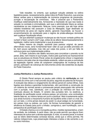 Vale ressaltar, no entanto, que qualquer solução adotada na esfera
legislativa passa, necessariamente, pelas mãos do Poder Executivo, que precisa
liberar verbas para a implementação de inúmeros programas de prevenção,
punição e recuperação de criminosos. Não é possível que o Parlamento
modifique sistematicamente leis, fornecendo a impressão de que isso basta à
solução no combate à criminalidade, sem que o administrador libere as verbas
necessárias ao seu implemento. Note-se, como exemplo, que até hoje várias
cidades brasileiras não possuem a Casa do Albergado, lugar destinado ao
cumprimento da pena em regime aberto, gerando impunidade, se houver o
encaminhamento do condenado para o regime de prisão-albergue domiciliar,
sem qualquer fiscalização eficaz.
De que adiantam quaisquer mudanças se não houver vontade política de
cumprir e fazer cumprir a lei? Logo, antes de se alterar descompassadamente a
legislação, melhor seria implementar a que já possuímos.
Antes mesmo da criação, somente para parecer original, de penas
alternativas novas, seria fundamental fazer valer as que já estão previstas em
lei, bem pouco aplicadas, mas não por culpa dos juízes, e sim por falta de
estrutura para sua implementação prática.
O Poder Judiciário não detém recursos para concretizar o previsto na lei
penal, aliás, nem mesmo é sua função, motivo pelo qual toma-se imprescindível
que os estudiosos do Direito Penal, antes de singelamente criticar o magistrado
ou mesmo a lei pela crise de impunidade existente, voltem-se para a concretude
da legislação vigente: antes de cooptarem anteprojetos de mudança de leis
penais, participem da cobrança de instrumentos ainda não existentes da alçada
do Poder Executivo.
Justiça Retributiva x Justiça Restaurativa:
O Direito Penal sempre se pautou pelo critério da retribuição ao mal
concreto do crime com o mal concreto da pena, segundo as palavras de Hungna.
A evolução das ideias e o engajamento da ciência penal em outras trilhas, mais
ligadas aos direitos e garantias fundamentais, vêm permitindo a construção de
um sistema de normas penais e processuais penais preocupado não somente
com a punição, mas, sobretudo, com a proteção ao indivíduo em face de
eventuais abusos do Estado. O cenário das punições tem, na essência, a
finalidade de pacificação social, embora pareça, em princípio, uma contradição
latente falar-se, ao mesmo tempo em punir e pacificar. Mas é exatamente assim
que ainda funciona o mecanismo humano de equilíbrio entre o bem e o mal. Se,
por um lado, o crime jamais deixará de existir no atual estágio da humanidade,
em países ricos ou pobres, por outro, há formas humanizadas de garantir a
eficiência do Estado para punir o Infrator, corrigindo-o, sem humilhação, com a
perspectiva de pacificação social.
O Estado chamou a si o monopólio punitivo- medida representativa, a bem
da verdade, de civilidade. A partir disso, não se pode permitir que alguns firam
interesses de outros sem a devida reparação. E mais, no cenário penal, é inviável
que se tolere determinadas condutas lesivas, ainda que a vítima permita. Há
valores indisponíveis, cuja preservação interessa a todos e não somente a um
ou outro Indivíduo.
 