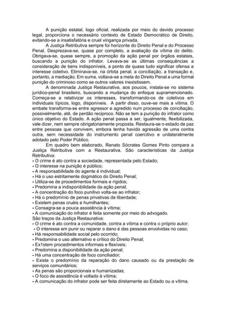 A punição estatal, logo oficial, realizada por meio do devido processo
legal, proporciona o necessário contexto de Estado Democrático de Direito,
evitando-se a insatisfatória e cruel vingança privada.
A Justiça Retributiva sempre foi horizonte do Direito Penal e do Processo
Penal. Desprezava-se, quase por completo, a avaliação da vítima do delito.
Obrigava-se, quase sempre, a promoção da ação penal por órgãos estatais,
buscando a punição do infrator. Levava-se as últimas consequências a
consideração de bens indisponíveis, a ponto de quase tudo significar ofensa a
interesse coletivo. Eliminava-se, na órbita penal, a conciliação, a transação e,
portanto, a mediação. Em suma, voltava-se a meta do Direito Penal a uma formal
punição do criminoso como se outros valores inexistissem.
A denominada Justiça Restaurativa, aos poucos, instala-se no sistema
jurídico-penal brasileiro, buscando a mudança do enfoque supramencionado.
Começa-se a relativizar os interesses, transformando-os de coletivos em
individuais típicos, logo, disponíveis. A partir disso, ouve-se mais a vítima. O
embate transforma-se entre agressor e agredido num processo de conciliação,
possivelmente, até, de perdão reciproco. Não se tem a punição do infrator como
único objetivo do Estado. A ação penal passa a ser, igualmente, flexibilizada,
vale dizer, nem sempre obrigatoriamente proposta. Restaura-se o estado de paz
entre pessoas que convivem, embora tenha havido agressão de uma contra
outra, sem necessidade do instrumento penal coercitivo e unilateralmente
adotado pelo Poder Público.
Em quadro bem elaborado, Renato Sócrates Gomes Pinto compara a
Justiça Retributiva com a Restaurativa. São características da Justiça
Retributiva:
- O crime é ato contra a sociedade, representada pelo Estado;
- O interesse na punição é público;
- A responsabilidade do agente é individual;
- Há o uso estritamente dogmático do Direito Penal;
- Utiliza-se de procedimentos formais e rígidos;
- Predomina a indisponibilidade da ação penal;
- A concentração do foco punitivo volta-se ao infrator;
- Há o predomínio de penas privativas de liberdade;
- Existem penas cruéis e humilhantes;
- Consagra-se a pouca assistência à vítima;
- A comunicação do infrator é feita somente por meio do advogado.
São traços da Justiça Restaurativa:
- O crime é ato contra a comunidade, contra a vítima e contra o próprio autor;
- O interesse em punir ou reparar o dano é das pessoas envolvidas no caso;
- Há responsabilidade social pelo ocorrido;
- Predomina o uso alternativo e crítico do Direito Penal;
- Ex1stem procedimentos informais e flexíveis;
- Predomina a disponibilidade da ação penal;
- Há uma concentração de foco conciliador;
- Existe o predomínio da reparação do dano causado ou da prestação de
serviços comunitários;
- As penas são proporcionais e humanizadas;
- O foco de assistência é voltado à vítima;
- A comunicação do infrator pode ser feita diretamente ao Estado ou a vítima.
 