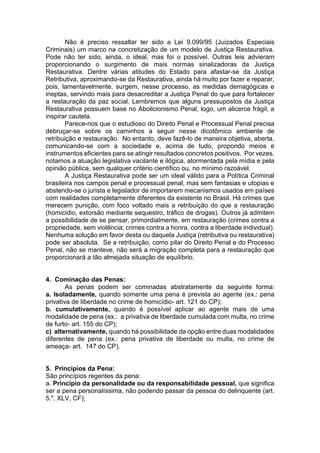 Não é preciso ressaltar ter sido a Lei 9.099/95 (Juizados Especiais
Criminais) um marco na concretização de um modelo de Justiça Restaurativa.
Pode não ter sido, ainda, o ideal, mas foi o possível. Outras leis advieram
proporcionando o surgimento de mais normas sinalizadoras da Justiça
Restaurativa. Dentre várias atitudes do Estado para afastar-se da Justiça
Retributiva, aproximando-se da Restaurativa, ainda há muito por fazer e reparar,
pois, lamentavelmente, surgem, nesse processo, as medidas demagógicas e
ineptas, servindo mais para desacreditar a Justiça Penal do que para fortalecer
a restauração da paz social. Lembremos que alguns pressupostos da Justiça
Restaurativa possuem base no Abolicionismo Penal, logo, um alicerce frágil, a
inspirar cautela.
Parece-nos que o estudioso do Direito Penal e Processual Penal precisa
debruçar-se sobre os caminhos a seguir nesse dicotômico ambiente de
retribuição e restauração. No entanto, deve fazê-lo de maneira objetiva, aberta,
comunicando-se com a sociedade e, acima de tudo, propondo meios e
instrumentos eficientes para se atingir resultados concretos positivos. Por vezes,
notamos a atuação legislativa vacilante e ilógica, atormentada pela mídia e pela
opinião pública, sem qualquer critério científico ou, no mínimo razoável.
A Justiça Restaurativa pode ser um ideal válido para a Política Criminal
brasileira nos campos penal e processual penal, mas sem fantasias e utopias e
abstendo-se o jurista e legislador de importarem mecanismos usados em países
com realidades completamente diferentes da existente no Brasil. Há crimes que
merecem punição, com foco voltado mais a retribuição do que a restauração
(homicídio, extorsão mediante sequestro, tráfico de drogas). Outros já admitem
a possibilidade de se pensar, primordialmente, em restauração (crimes contra a
propriedade, sem violência; crimes contra a honra, contra a liberdade individual).
Nenhuma solução em favor desta ou daquela Justiça (retributiva ou restaurativa)
pode ser absoluta. Se a retribuição, como pilar do Direito Penal e do Processo
Penal, não se manteve, não será a migração completa para a restauração que
proporcionará a tão almejada situação de equilíbrio.
4. Cominação das Penas:
As penas podem ser cominadas abstratamente da seguinte forma:
a. Isoladamente, quando somente uma pena é prevista ao agente (ex.: pena
privativa de liberdade no crime de homicídio- art. 121 do CP);
b. cumulativamente, quando é possível aplicar ao agente mais de uma
modalidade de pena (ex.: a privativa de liberdade cumulada com multa, no crime
de furto- art. 155 do CP);
c) alternativamente, quando há possibilidade da opção entre duas modalidades
diferentes de pena (ex.: pena privativa de liberdade ou multa, no crime de
ameaça- art. 147 do CP).
5. Princípios da Pena:
São princípios regentes da pena:
a. Princípio da personalidade ou da responsabilidade pessoal, que significa
ser a pena personalíssima, não podendo passar da pessoa do delinquente (art.
5.", XLV, CF);
 