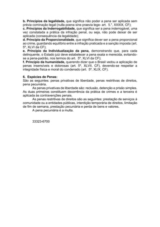 b. Princípios da legalidade, que significa não poder a pena ser aplicada sem
prévia cominação legal (nulla poena sine praevia lege- art. 5.", XXXIX, CF);
c. Princípios da Inderrogabilidade, que significa ser a pena inderrogável, uma
vez constatada a prática da infração penal, ou seja, não pode deixar de ser
aplicada (consequência da legalidade);
d. Princípio da Proporcionalidade, que significa dever ser a pena proporcional
ao crime, guardando equilíbrio entre a infração praticada e a sanção imposta (art.
5º, XLVI da CF);
e. Princípio da Individualização da pena, demonstrando que, para cada
delinquente, o Estado juiz deve estabelecer a pena exata e merecida, evitando-
se a pena-padrão, nos termos do art. 5º, XLVI da CF);
f. Princípio da humanidade, querendo dizer que o Brasil vedou a aplicação de
penas insensíveis e dolorosas (art. 5º, XLVII, CF), devendo-se respeitar a
integridade física e moral do condenado (art. 5º, XLIX, CF).
6. Espécies de Penas:
São as seguintes: penas privativas de liberdade, penas restritivas de direitos,
pena pecuniária.
As penas privativas de liberdade são: reclusão, detenção e prisão simples.
As duas primeiras constituem decorrência da prática de crimes e a terceira é
aplicada às contravenções penais.
As penas restritivas de direitos são as seguintes: prestação de serviços à
comunidade ou a entidades públicas, interdição temporária de direitos, limitação
de fim de semana, prestação pecuniária e perda de bens e valores.
A pena pecuniária é a multa.
33323-6700
 