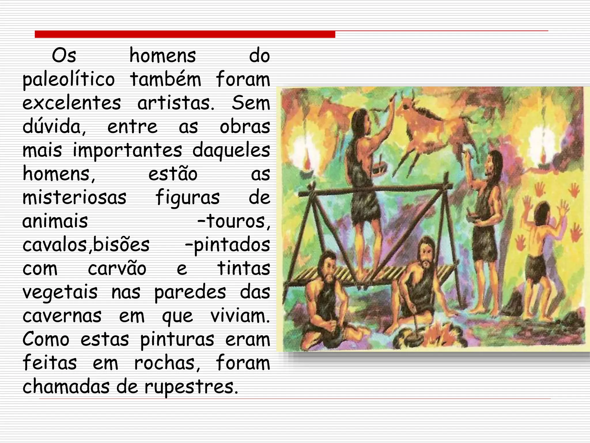 Os homens do
paleolítico também foram
excelentes artistas. Sem
dúvida, entre as obras
mais importantes daqueles
homens, estão as
misteriosas figuras de
animais –touros,
cavalos,bisões –pintados
com carvão e tintas
vegetais nas paredes das
cavernas em que viviam.
Como estas pinturas eram
feitas em rochas, foram
chamadas de rupestres.
 