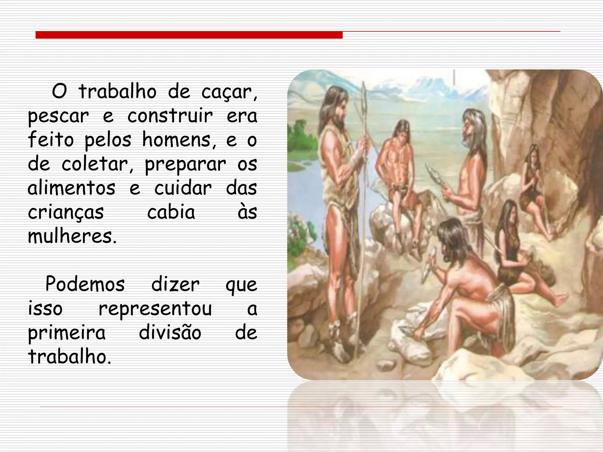 O trabalho de caçar,
pescar e construir era
feito pelos homens, e o
de coletar, preparar os
alimentos e cuidar das
crianças cabia às
mulheres.
Podemos dizer que
isso representou a
primeira divisão de
trabalho.
 