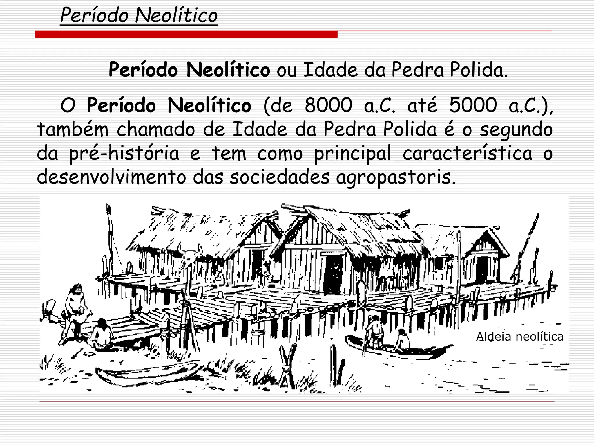 Período Neolítico ou Idade da Pedra Polida.
O Período Neolítico (de 8000 a.C. até 5000 a.C.),
também chamado de Idade da Pedra Polida é o segundo
da pré-história e tem como principal característica o
desenvolvimento das sociedades agropastoris.
Período Neolítico
Aldeia neolítica
 