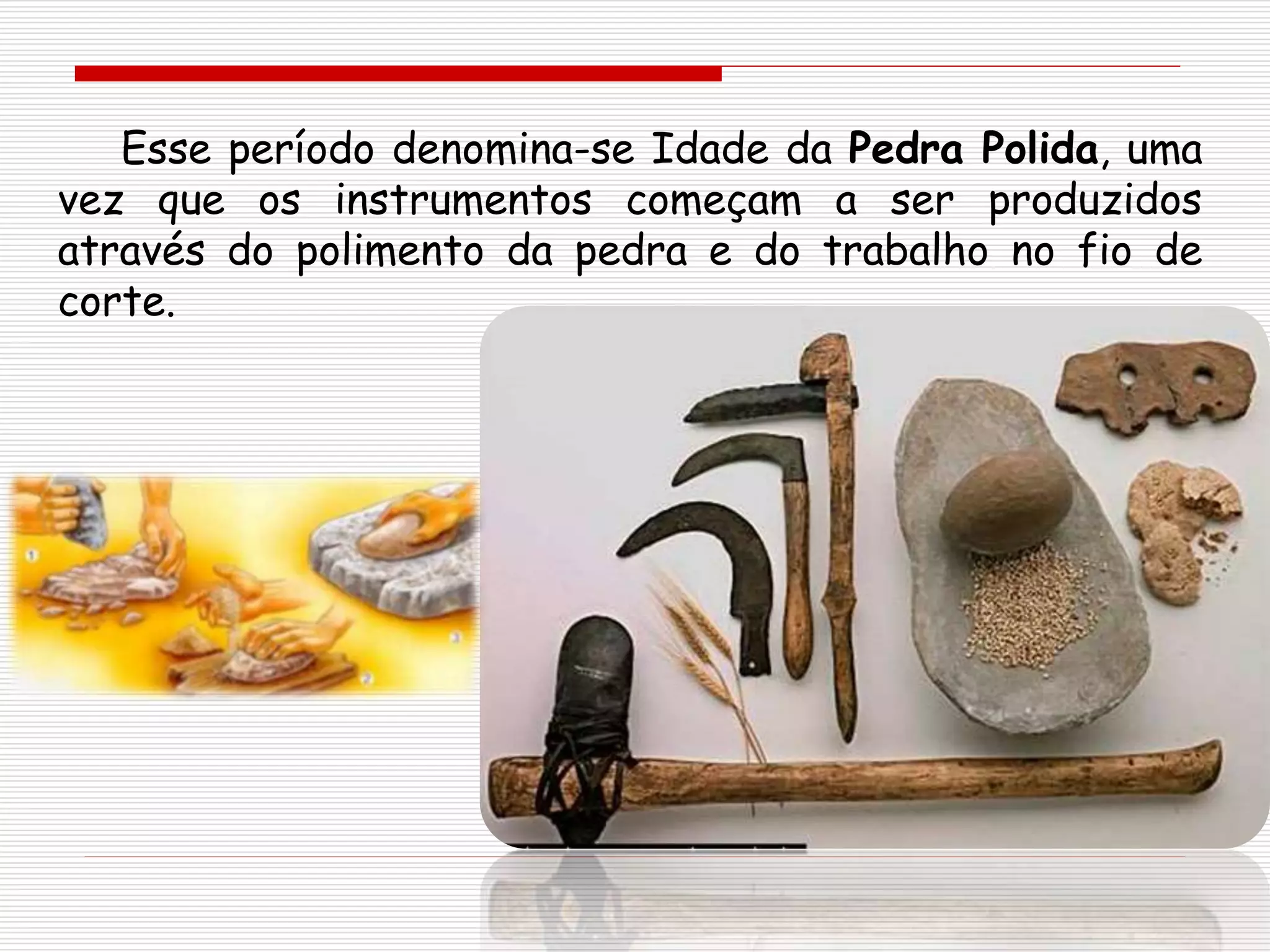 Esse período denomina-se Idade da Pedra Polida, uma
vez que os instrumentos começam a ser produzidos
através do polimento da pedra e do trabalho no fio de
corte.
 