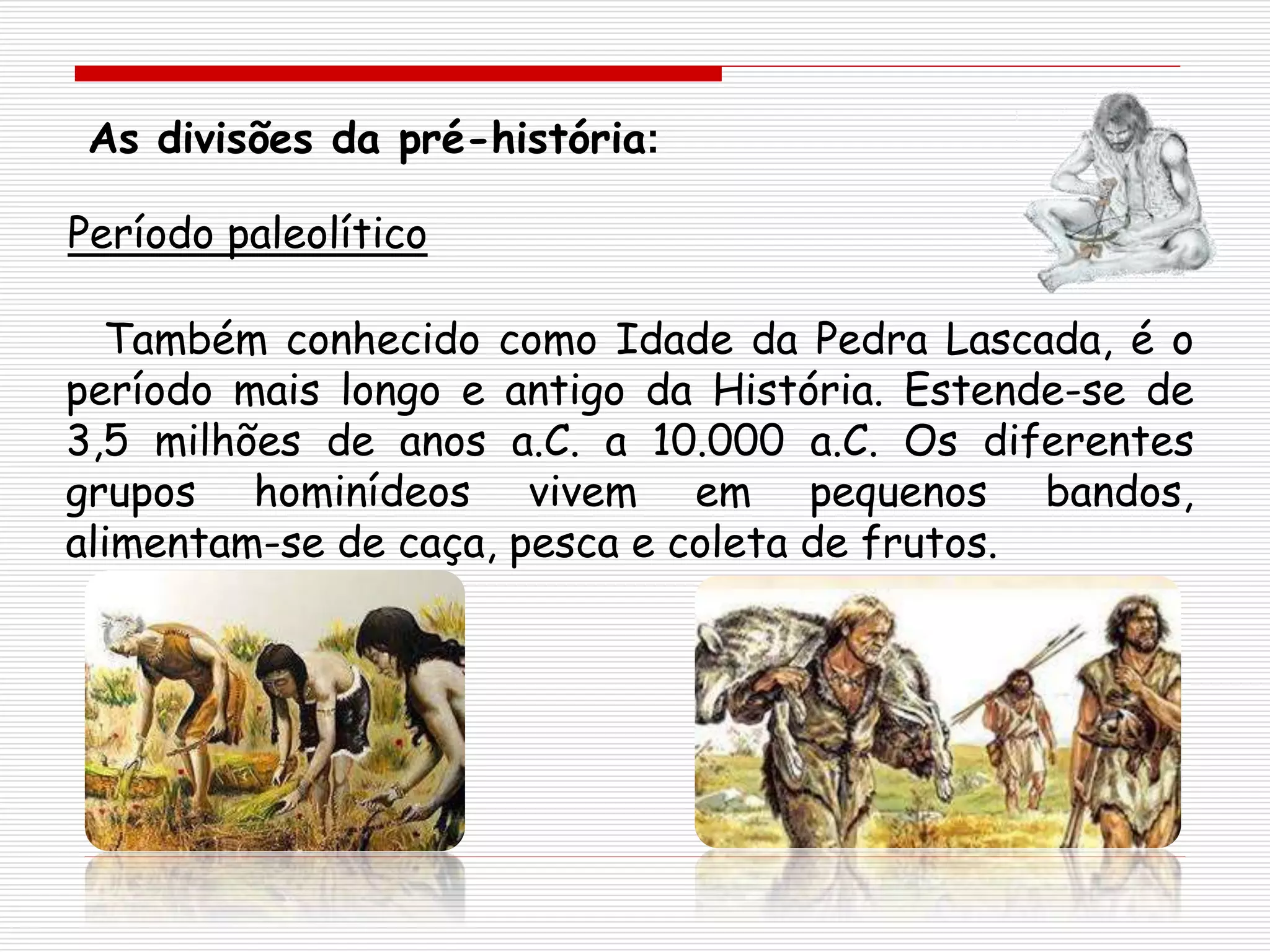 As divisões da pré-história:
Também conhecido como Idade da Pedra Lascada, é o
período mais longo e antigo da História. Estende-se de
3,5 milhões de anos a.C. a 10.000 a.C. Os diferentes
grupos hominídeos vivem em pequenos bandos,
alimentam-se de caça, pesca e coleta de frutos.
Período paleolítico
 