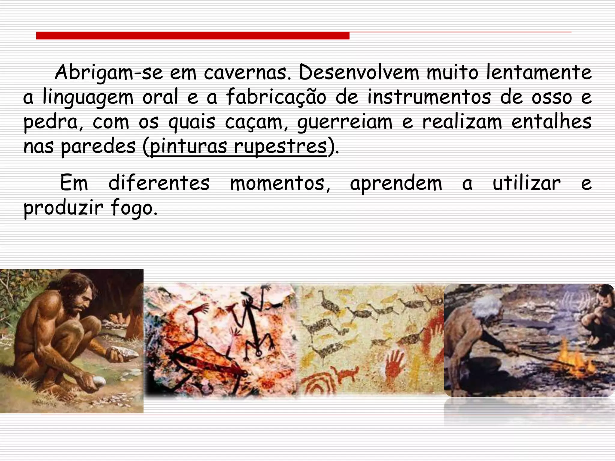 Abrigam-se em cavernas. Desenvolvem muito lentamente
a linguagem oral e a fabricação de instrumentos de osso e
pedra, com os quais caçam, guerreiam e realizam entalhes
nas paredes (pinturas rupestres).
Em diferentes momentos, aprendem a utilizar e
produzir fogo.
 