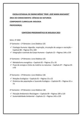 ESCOLA ESTADUAL DE ENSINO MÉDIO “PROF. JOSÉ MARIA MACHADO”
ÁREA DO CONHECIMENTO: CIÊNCIAS DA NATUREZA
COMPONENTE CURRICULAR: BIOLOGIA
PROFESSOR(A):
CONTEÚDO PROGRAMÁTICO DE BIOLOGIA 2023
Série: 2º ANO
1º Semestre – 1º Bimestre: Livro Didático 135
 Fisiologia Humana: digestão, respiração, circulação do sangue e excreção –
Capítulo 08 – Páginas 93 a 104
 Integração e controle do Corpo Humano – Capítulo 12 – Páginas 144 a 159
1º Semestre – 2º Bimestre: Livro Didático 135
 Metabolismo energético – Capítulo 02 – Páginas 25 a 35
 Fluxo de energia e Ciclos da matéria na natureza – Capítulo 07 – Páginas 81
a 92
2º Semestre – 3º Bimestre: Livro Didático 136
 Relações Ecológicas – Capítulo 01 – Páginas 13 a 22
 Dinâmica das populações e Sucessão Ecológica – Capítulo 05 – Páginas 61 a
73
2º Semestre – 4º Bimestre: Livro Didático 136
 Poluição Ambiental e Reciclagem – Capítulo 09 – Páginas 109 a 119
 Sustentabilidade Ambiental – Capítulo 12 – Páginas 143 a 159
 