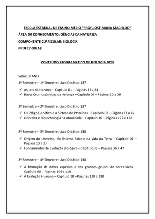 ESCOLA ESTADUAL DE ENSINO MÉDIO “PROF. JOSÉ MARIA MACHADO”
ÁREA DO CONHECIMENTO: CIÊNCIAS DA NATUREZA
COMPONENTE CURRICULAR: BIOLOGIA
PROFESSOR(A):
CONTEÚDO PROGRAMÁTICO DE BIOLOGIA 2023
Série: 3º ANO
1º Semestre – 1º Bimestre: Livro Didático 137
 As Leis da Herança – Capítulo 01 – Páginas 13 a 24
 Bases Cromossômicas da Herança – Capítulo 02 – Páginas 26 a 36
1º Semestre – 2º Bimestre: Livro Didático 137
 O Código Genético e a Síntese de Proteínas – Capítulo 03 – Páginas 37 a 47
 Genética e Biotecnologia na atualidade – Capítulo 10 – Páginas 122 a 132
2º Semestre – 3º Bimestre: Livro Didático 138
 Origem do Universo, do Sistema Solar e da Vida na Terra – Capítulo 01 –
Páginas 13 a 23
 Fundamentos de Evolução Biológica – Capítulo 03 – Páginas 36 a 47
2º Semestre – 4º Bimestre: Livro Didático 138
 A formação de novas espécies e dos grandes grupos de seres vivos –
Capítulo 09 – Páginas 108 a 119
 A Evolução Humana – Capítulo 10 – Páginas 120 a 130
 