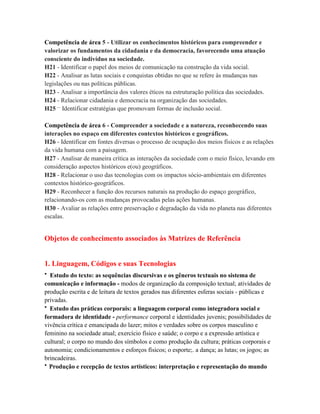 Competência de área 5 - Utilizar os conhecimentos históricos para compreender e
valorizar os fundamentos da cidadania e da democracia, favorecendo uma atuação
consciente do indivíduo na sociedade.
H21 - Identificar o papel dos meios de comunicação na construção da vida social.
H22 - Analisar as lutas sociais e conquistas obtidas no que se refere às mudanças nas
legislações ou nas políticas públicas.
H23 - Analisar a importância dos valores éticos na estruturação política das sociedades.
H24 - Relacionar cidadania e democracia na organização das sociedades.
H25 – Identificar estratégias que promovam formas de inclusão social.

Competência de área 6 - Compreender a sociedade e a natureza, reconhecendo suas
interações no espaço em diferentes contextos históricos e geográficos.
H26 - Identificar em fontes diversas o processo de ocupação dos meios físicos e as relações
da vida humana com a paisagem.
H27 - Analisar de maneira crítica as interações da sociedade com o meio físico, levando em
consideração aspectos históricos e(ou) geográficos.
H28 - Relacionar o uso das tecnologias com os impactos sócio-ambientais em diferentes
contextos histórico-geográficos.
H29 - Reconhecer a função dos recursos naturais na produção do espaço geográfico,
relacionando-os com as mudanças provocadas pelas ações humanas.
H30 - Avaliar as relações entre preservação e degradação da vida no planeta nas diferentes
escalas.


Objetos de conhecimento associados às Matrizes de Referência


1. Linguagem, Códigos e suas Tecnologias
• Estudo do texto: as sequências discursivas e os gêneros textuais no sistema de
comunicação e informação - modos de organização da composição textual; atividades de
produção escrita e de leitura de textos gerados nas diferentes esferas sociais - públicas e
privadas.
• Estudo das práticas corporais: a linguagem corporal como integradora social e
formadora de identidade - performance corporal e identidades juvenis; possibilidades de
vivência crítica e emancipada do lazer; mitos e verdades sobre os corpos masculino e
feminino na sociedade atual; exercício físico e saúde; o corpo e a expressão artística e
cultural; o corpo no mundo dos símbolos e como produção da cultura; práticas corporais e
autonomia; condicionamentos e esforços físicos; o esporte;. a dança; as lutas; os jogos; as
brincadeiras.
• Produção e recepção de textos artísticos: interpretação e representação do mundo
 