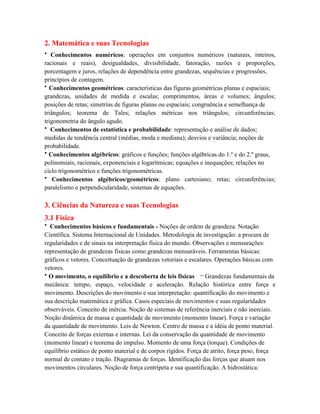2. Matemática e suas Tecnologias
• Conhecimentos numéricos: operações em conjuntos numéricos (naturais, inteiros,
racionais e reais), desigualdades, divisibilidade, fatoração, razões e proporções,
porcentagem e juros, relações de dependência entre grandezas, sequências e progressões,
princípios de contagem.
• Conhecimentos geométricos: características das figuras geométricas planas e espaciais;
grandezas, unidades de medida e escalas; comprimentos, áreas e volumes; ângulos;
posições de retas; simetrias de figuras planas ou espaciais; congruência e semelhança de
triângulos; teorema de Tales; relações métricas nos triângulos; circunferências;
trigonometria do ângulo agudo.
• Conhecimentos de estatística e probabilidade: representação e análise de dados;
medidas de tendência central (médias, moda e mediana); desvios e variância; noções de
probabilidade.
• Conhecimentos algébricos: gráficos e funções; funções algébricas do 1.º e do 2.º graus,
polinomiais, racionais, exponenciais e logarítmicas; equações e inequações; relações no
ciclo trigonométrico e funções trigonométricas.
• Conhecimentos algébricos/geométricos: plano cartesiano; retas; circunferências;
paralelismo e perpendicularidade, sistemas de equações.

3. Ciências da Natureza e suas Tecnologias
3.1 Física
• Conhecimentos básicos e fundamentais - Noções de ordem de grandeza. Notação
Científica. Sistema Internacional de Unidades. Metodologia de investigação: a procura de
regularidades e de sinais na interpretação física do mundo. Observações e mensurações:
representação de grandezas físicas como grandezas mensuráveis. Ferramentas básicas:
gráficos e vetores. Conceituação de grandezas vetoriais e escalares. Operações básicas com
vetores.
• O movimento, o equilíbrio e a descoberta de leis físicas – Grandezas fundamentais da
mecânica: tempo, espaço, velocidade e aceleração. Relação histórica entre força e
movimento. Descrições do movimento e sua interpretação: quantificação do movimento e
sua descrição matemática e gráfica. Casos especiais de movimentos e suas regularidades
observáveis. Conceito de inércia. Noção de sistemas de referência inerciais e não inerciais.
Noção dinâmica de massa e quantidade de movimento (momento linear). Força e variação
da quantidade de movimento. Leis de Newton. Centro de massa e a idéia de ponto material.
Conceito de forças externas e internas. Lei da conservação da quantidade de movimento
(momento linear) e teorema do impulso. Momento de uma força (torque). Condições de
equilíbrio estático de ponto material e de corpos rígidos. Força de atrito, força peso, força
normal de contato e tração. Diagramas de forças. Identificação das forças que atuam nos
movimentos circulares. Noção de força centrípeta e sua quantificação. A hidrostática:
 
