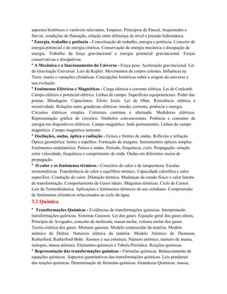 aspectos históricos e variáveis relevantes. Empuxo. Princípios de Pascal, Arquimedes e
Stevin: condições de flutuação, relação entre diferença de nível e pressão hidrostática.
• Energia, trabalho e potência - Conceituação de trabalho, energia e potência. Conceito de
energia potencial e de energia cinética. Conservação de energia mecânica e dissipação de
energia. Trabalho da força gravitacional e energia potencial gravitacional. Forças
conservativas e dissipativas.
• A Mecânica e o funcionamento do Universo - Força peso. Aceleração gravitacional. Lei
da Gravitação Universal. Leis de Kepler. Movimentos de corpos celestes. Influência na
Terra: marés e variações climáticas. Concepções históricas sobre a origem do universo e
sua evolução.
• Fenômenos Elétricos e Magnéticos - Carga elétrica e corrente elétrica. Lei de Coulomb.
Campo elétrico e potencial elétrico. Linhas de campo. Superfícies equipotenciais. Poder das
pontas. Blindagem. Capacitores. Efeito Joule. Lei de Ohm. Resistência elétrica e
resistividade. Relações entre grandezas elétricas: tensão, corrente, potência e energia.
Circuitos elétricos simples. Correntes contínua e alternada. Medidores elétricos.
Representação gráfica de circuitos. Símbolos convencionais. Potência e consumo de
energia em dispositivos elétricos. Campo magnético. Imãs permanentes. Linhas de campo
magnético. Campo magnético terrestre.
• Oscilações, ondas, óptica e radiação - Feixes e frentes de ondas. Reflexão e refração.
Óptica geométrica: lentes e espelhos. Formação de imagens. Instrumentos ópticos simples.
Fenômenos ondulatórios. Pulsos e ondas. Período, frequência, ciclo. Propagação: relação
entre velocidade, frequência e comprimento de onda. Ondas em diferentes meios de
propagação.
• O calor e os fenômenos térmicos - Conceitos de calor e de temperatura. Escalas
termométricas. Transferência de calor e equilíbrio térmico. Capacidade calorífica e calor
específico. Condução do calor. Dilatação térmica. Mudanças de estado físico e calor latente
de transformação. Comportamento de Gases ideais. Máquinas térmicas. Ciclo de Carnot.
Leis da Termodinâmica. Aplicações e fenômenos térmicos de uso cotidiano. Compreensão
de fenômenos climáticos relacionados ao ciclo da água.
3.2 Química
• Transformações Químicas - Evidências de transformações químicas. Interpretando
transformações químicas. Sistemas Gasosos: Lei dos gases. Equação geral dos gases ideais,
Princípio de Avogadro, conceito de molécula; massa molar, volume molar dos gases.
Teoria cinética dos gases. Misturas gasosas. Modelo corpuscular da matéria. Modelo
atômico de Dalton. Natureza elétrica da matéria: Modelo Atômico de Thomson,
Rutherford, Rutherford-Bohr. Átomos e sua estrutura. Número atômico, número de massa,
isótopos, massa atômica. Elementos químicos e Tabela Periódica. Reações químicas.
• Representação das transformações químicas - Fórmulas químicas. Balanceamento de
equações químicas. Aspectos quantitativos das transformações químicas. Leis ponderais
das reações químicas. Determinação de fórmulas químicas. Grandezas Químicas: massa,
 