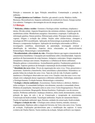 Poluição e tratamento de água. Poluição atmosférica. Contaminação e proteção do
ambiente.
• Energias Químicas no Cotidiano - Petróleo, gás natural e carvão. Madeira e hulha.
Biomassa. Biocombustíveis. Impactos ambientais de combustíveis fosseis. Energia nuclear.
Lixo atômico. Vantagens e desvantagens do uso de energia nuclear.
3.3 Biologia
• Moléculas, células e tecidos - Estrutura e fisiologia celular: membrana, citoplasma e
núcleo. Divisão celular. Aspectos bioquímicos das estruturas celulares. Aspectos gerais do
metabolismo celular. Metabolismo energético: fotossíntese e respiração. Codificação da
informação genética. Síntese protéica. Diferenciação celular. Principais tecidos animais e
vegetais. Origem e evolução das células. Noções sobre células-tronco, clonagem e
tecnologia do DNA recombinante. Aplicações de biotecnologia na produção de alimentos,
fármacos e componentes biológicos. Aplicações de tecnologias relacionadas ao DNA a
investigações científicas, determinação da paternidade, investigação criminal e
identificação de indivíduos. Aspectos éticos relacionados ao desenvolvimento
biotecnológico. Biotecnologia e sustentabilidade.
• Hereditariedade e diversidade da vida - Princípios básicos que regem a transmissão de
características hereditárias. Concepções pré-mendelianas sobre a hereditariedade. Aspectos
genéticos do funcionamento do corpo humano. Antígenos e anticorpos. Grupos sanguíneos,
transplantes e doenças auto-imunes. Neoplasias e a influência de fatores ambientais.
Mutações gênicas e cromossômicas. Aconselhamento genético. Fundamentos genéticos da
evolução. Aspectos genéticos da formação e manutenção da diversidade biológica.
• Identidade dos seres vivos - Níveis de organização dos seres vivos. Vírus, procariontes e
eucariontes. Autótrofos e heterótrofos. Seres unicelulares e pluricelulares. Sistemática e as
grandes linhas da evolução dos seres vivos. Tipos de ciclo de vida. Evolução e padrões
anatômicos e fisiológicos observados nos seres vivos. Funções vitais dos seres vivos e sua
relação com a adaptação desses organismos a diferentes ambientes. Embriologia, anatomia
e fisiologia humana. Evolução humana. Biotecnologia e sistemática.
• Ecologia e ciências ambientais - Ecossistemas. Fatores bióticos e abióticos. Habitat e
nicho ecológico. A comunidade biológica: teia alimentar, sucessão e comunidade clímax.
Dinâmica de populações. Interações entre os seres vivos. Ciclos biogeoquímicos. Fluxo de
energia no ecossistema. Biogeografia. Biomas brasileiros. Exploração e uso de recursos
naturais. Problemas ambientais: mudanças climáticas, efeito estufa; desmatamento; erosão;
poluição da água, do solo e do ar. Conservação e recuperação de ecossistemas.
Conservação da biodiversidade. Tecnologias ambientais. Noções de saneamento básico.
Noções de legislação ambiental: água, florestas, unidades de conservação; biodiversidade.
• Origem e evolução da vida - A biologia como ciência: história, métodos, técnicas e
experimentação. Hipóteses sobre a origem do Universo, da Terra e dos seres vivos. Teorias
de evolução. Explicações pré-darwinistas para a modificação das espécies. A teoria
evolutiva de Charles Darwin. Teoria sintética da evolução. Seleção artificial e seu impacto
 