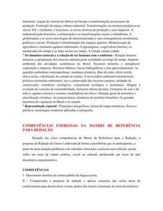 Industrial: criação do sistema de fábrica na Europa e transformações no processo de
produção. Formação do espaço urbano-industrial. Transformações na estrutura produtiva no
século XX: o fordismo, o toyotismo, as novas técnicas de produção e seus impactos. A
industrialização brasileira, a urbanização e as transformações sociais e trabalhistas. A
globalização e as novas tecnologias de telecomunicação e suas consequências econômicas,
políticas e sociais. Produção e transformação dos espaços agrários. Modernização da
agricultura e estruturas agrárias tradicionais. O agronegócio, a agricultura familiar, os
assalariados do campo e as lutas sociais no campo. A relação campo-cidade.
• Os domínios naturais e a relação do ser humano com o ambiente - Relação homem-
natureza, a apropriação dos recursos naturais pelas sociedades ao longo do tempo. Impacto
ambiental das atividades econômicas no Brasil. Recursos minerais e energéticos:
exploração e impactos. Recursos hídricos; bacias hidrográficas e seus aproveitamentos. As
questões ambientais contemporâneas: mudança climática, ilhas de calor, efeito estufa,
chuva ácida, a destruição da camada de ozônio. A nova ordem ambiental internacional;
políticas territoriais ambientais; uso e conservação dos recursos naturais, unidades de
conservação, corredores ecológicos, zoneamento ecológico e econômico. Origem e
evolução do conceito de sustentabilidade. Estrutura interna da terra. Estruturas do solo e do
relevo; agentes internos e externos modeladores do relevo. Situação geral da atmosfera e
classificação climática. As características climáticas do território brasileiro. Os grandes
domínios da vegetação no Brasil e no mundo.
• Representação espacial - Projeções cartográficas; leitura de mapas temáticos, físicos e
políticos; tecnologias modernas aplicadas à cartografia.



COMPETÊNCIAS EXPRESSAS NA MATRIZ DE REFERÊNCIA
PARA REDAÇÃO

       Baseada nas cinco competências da Matriz de Referência para a Redação, a
proposta da Redação do Enem é elaborada de forma a possibilitar que os participantes, a
partir de uma situação-problema e de subsídios oferecidos, realizem uma reflexão escrita
sobre um tema de ordem política, social ou cultural, produzindo um texto de tipo
dissertativo-argumentativo.


COMPETÊNCIAS
I - Demonstrar domínio da norma padrão da língua escrita.
II - Compreender a proposta de redação e aplicar conceitos das várias áreas de
conhecimento para desenvolver o tema, dentro dos limites estruturais do texto dissertativo-
 