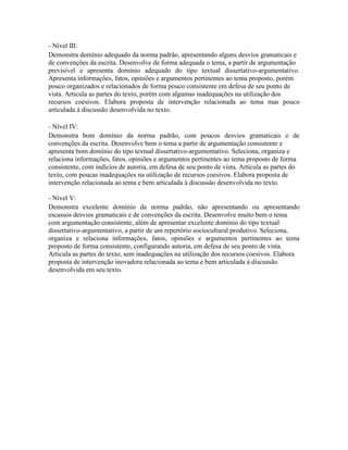 - Nível III:
Demonstra domínio adequado da norma padrão, apresentando alguns desvios gramaticais e
de convenções da escrita. Desenvolve de forma adequada o tema, a partir de argumentação
previsível e apresenta domínio adequado do tipo textual dissertativo-argumentativo.
Apresenta informações, fatos, opiniões e argumentos pertinentes ao tema proposto, porém
pouco organizados e relacionados de forma pouco consistente em defesa de seu ponto de
vista. Articula as partes do texto, porém com algumas inadequações na utilização dos
recursos coesivos. Elabora proposta de intervenção relacionada ao tema mas pouco
articulada à discussão desenvolvida no texto.

- Nível IV:
Demonstra bom domínio da norma padrão, com poucos desvios gramaticais e de
convenções da escrita. Desenvolve bem o tema a partir de argumentação consistente e
apresenta bom domínio do tipo textual dissertativo-argumentativo. Seleciona, organiza e
relaciona informações, fatos, opiniões e argumentos pertinentes ao tema proposto de forma
consistente, com indícios de autoria, em defesa de seu ponto de vista. Articula as partes do
texto, com poucas inadequações na utilização de recursos coesivos. Elabora proposta de
intervenção relacionada ao tema e bem articulada à discussão desenvolvida no texto.

- Nível V:
Demonstra excelente domínio da norma padrão, não apresentando ou apresentando
escassos desvios gramaticais e de convenções da escrita. Desenvolve muito bem o tema
com argumentação consistente, além de apresentar excelente domínio do tipo textual
dissertativo-argumentativo, a partir de um repertório sociocultural produtivo. Seleciona,
organiza e relaciona informações, fatos, opiniões e argumentos pertinentes ao tema
proposto de forma consistente, configurando autoria, em defesa de seu ponto de vista.
Articula as partes do texto, sem inadequações na utilização dos recursos coesivos. Elabora
proposta de intervenção inovadora relacionada ao tema e bem articulada à discussão
desenvolvida em seu texto.
 