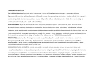 CONHECIMENTOS ESPECÍFICOS

CULTURA ORGANIZACIONAL: Conceito de Cultura Organizacional. Preceitos da Cultura Organizacional. Vantagens e desvantagens da Cultura

Organizacional. Características da Cultura Organizacional. Cultura Empresarial. Ética aplicada: ética, moral, valores e virtudes; noções de ética empresarial e

profissional. A gestão da ética nas empresas públicas e privadas. Código de Ética do Banco do Brasil (disponível no sítio do BB na internet). Código de

conduta da alta administração pública. Gestão da Sustentabilidade.

TÉCNICAS DE VENDAS: Noções de administração de vendas: planejamento, estratégias, objetivos; análise do mercado, metas. Técnicas de Vendas

de Produtos e Serviços financeiros no setor bancário: planejamento, técnicas; motivação para vendas. Produto, Preço, Praça; Promoção. Vantagem

competitiva. Noções de Imaterialidade ou intangibilidade, Inseparabilidade e Variabilidade dos produtos bancários. Manejo de Carteira de Pessoa Física e de

Pessoa Jurídica. Noções de Marketing de Relacionamento. Interação entre vendedor e cliente. Qualidade no atendimento a clientes. Satisfação e retenção
de clientes. Valor percebido pelo cliente. Código de Proteção e Defesa do Consumidor: Lei nº 8.078/1990 (versão atualizada).

ATENDIMENTO (focado em vendas): Marketing em empresas de serviços. Satisfação, valor e retenção de clientes. Como lidar com a concorrência.

Propaganda e promoção. Venda. Telemarketing. Etiqueta empresarial: comportamento, aparência, cuidados no atendimento pessoal e telefônico.
Resolução CMN nº 3.849, de 25/03/10 - Dispõe sobre a instituição de componente organizacional de ouvidoria pelas instituições financeiras e demais
instituições autorizadas a funcionar pelo Banco Central do Brasil.

DOMÍNIO PRODUTIVO DA INFORMÁTICA: Editor de Texto: edição e formatação de textos (operações do menu: Formatar, Inserir tabelas, Exibir

- cabeçalho e rodapé, Arquivo - configurar página e impressão, Ferramentas - ortografia e gramática). Microsoft Windows 7 em português: Conhecimentos

básicos. Criação de pastas (diretórios), arquivos e atalhos, área de trabalho, área de transferência, manipulação de arquivos e pastas. Conceitos de
informática, hardware e software. Sistemas operacionais Windows e Linux. Processador de texto (Word e BrOffice.orgWriter). Planilhas eletrônicas (Excel e
BrOffice.org Calc). Editor de Apresentações (PowerPoint e BrOffice.org Impress). Conceitos de tecnologias relacionadas à Internet e Intranet, Protocolos
 