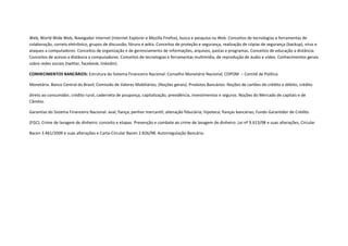 Web, World Wide Web, Navegador Internet (Internet Explorer e Mozilla Firefox), busca e pesquisa na Web. Conceitos de tecnologias e ferramentas de
colaboração, correio eletrônico, grupos de discussão, fóruns e wikis. Conceitos de proteção e segurança, realização de cópias de segurança (backup), vírus e
ataques a computadores. Conceitos de organização e de gerenciamento de informações, arquivos, pastas e programas. Conceitos de educação a distância.
Conceitos de acesso a distância a computadores. Conceitos de tecnologias e ferramentas multimídia, de reprodução de áudio e vídeo. Conhecimentos gerais
sobre redes sociais (twitter, facebook, linkedin).

CONHECIMENTOS BANCÁRIOS: Estrutura do Sistema Financeiro Nacional: Conselho Monetário Nacional; COPOM – Comitê de Política

Monetária. Banco Central do Brasil; Comissão de Valores Mobiliários; (Noções gerais). Produtos Bancários: Noções de cartões de crédito e débito, crédito

direto ao consumidor, crédito rural, caderneta de poupança, capitalização, previdência, investimentos e seguros. Noções do Mercado de capitais e de
Câmbio.

Garantias do Sistema Financeiro Nacional: aval; fiança; penhor mercantil; alienação fiduciária; hipoteca; fianças bancárias; Fundo Garantidor de Crédito

(FGC). Crime de lavagem de dinheiro: conceito e etapas. Prevenção e combate ao crime de lavagem de dinheiro: Lei nº 9.613/98 e suas alterações, Circular

Bacen 3.461/2009 e suas alterações e Carta-Circular Bacen 2.826/98. Autorregulação Bancária.
 