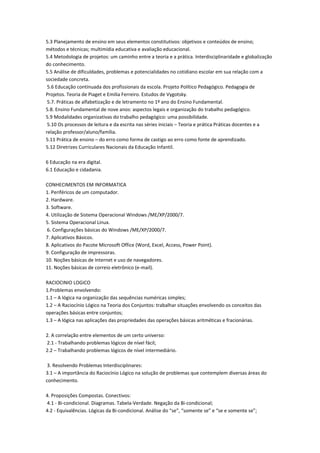 5.3 Planejamento de ensino em seus elementos constitutivos: objetivos e conteúdos de ensino;
métodos e técnicas; multimídia educativa e avaliação educacional.
5.4 Metodologia de projetos: um caminho entre a teoria e a prática. Interdisciplinaridade e globalização
do conhecimento.
5.5 Análise de dificuldades, problemas e potencialidades no cotidiano escolar em sua relação com a
sociedade concreta.
5.6 Educação continuada dos profissionais da escola. Projeto Político Pedagógico. Pedagogia de
Projetos. Teoria de Piaget e Emilia Ferreiro. Estudos de Vygotsky.
5.7. Práticas de alfabetização e de letramento no 1º ano do Ensino Fundamental.
5.8. Ensino Fundamental de nove anos: aspectos legais e organização do trabalho pedagógico.
5.9 Modalidades organizativas do trabalho pedagógico: uma possibilidade.
5.10 Os processos de leitura e da escrita nas séries iniciais – Teoria e prática Práticas docentes e a
relação professor/aluno/família.
5.11 Prática de ensino – do erro como forma de castigo ao erro como fonte de aprendizado.
5.12 Diretrizes Curriculares Nacionais da Educação Infantil.
6 Educação na era digital.
6.1 Educação e cidadania.
CONHECIMENTOS EM INFORMATICA
1. Periféricos de um computador.
2. Hardware.
3. Software.
4. Utilização de Sistema Operacional Windows /ME/XP/2000/7.
5. Sistema Operacional Linux.
6. Configurações básicas do Windows /ME/XP/2000/7.
7. Aplicativos Básicos.
8. Aplicativos do Pacote Microsoft Office (Word, Excel, Access, Power Point).
9. Configuração de impressoras.
10. Noções básicas de Internet e uso de navegadores.
11. Noções básicas de correio eletrônico (e-mail).
RACIOCINIO LOGICO
1.Problemas envolvendo:
1.1 – A lógica na organização das sequências numéricas simples;
1.2 – A Raciocínio Lógico na Teoria dos Conjuntos: trabalhar situações envolvendo os conceitos das
operações básicas entre conjuntos;
1.3 – A lógica nas aplicações das propriedades das operações básicas aritméticas e fracionárias.
2. A correlação entre elementos de um certo universo:
2.1 - Trabalhando problemas lógicos de nível fácil;
2.2 – Trabalhando problemas lógicos de nível intermediário.
3. Resolvendo Problemas Interdisciplinares:
3.1 – A importância do Raciocínio Lógico na solução de problemas que contemplem diversas áreas do
conhecimento.
4. Proposições Compostas. Conectivos:
4.1 - Bi-condicional. Diagramas. Tabela-Verdade. Negação da Bi-condicional;
4.2 - Equivalências. Lógicas da Bi-condicional. Análise do “se”, “somente se” e “se e somente se”;
 