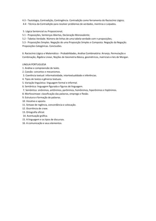4.3 - Tautologia, Contradição, Contingência. Contradição como ferramenta do Raciocínio Lógico;
4.4 - Técnica da Contradição para resolver problemas de verdades, mentiras e culpados.
5. Lógica Sentencial ou Proposicional;
5.1 - Proposições, Sentenças Abertas, Declaração Monovalente;
5.2 - Tabelas Verdade. Número de linhas de uma tabela-verdade com n proposições;
5.3 - Proposições Simples. Negação de uma Proposição Simples e Composta. Negação da Negação.
Proposições Categóricas. Conclusões.
6. Raciocínio Lógico e Matemático - Probabilidades, Análise Combinatória: Arranjo, Permutação e
Combinação, Álgebra Linear, Noções de Geometria Básica, geométricos, matriciais e leis de Morgan.
LINGUA PORTUGUESA
1. Análise e compreensão de texto.
2. Coesão: conceitos e mecanismos.
3. Coerência textual: informatividade, intertextualidade e inferências.
4. Tipos de textos e gêneros textuais.
5. Variação linguística: linguagem formal e informal.
6. Semântica: linguagem figurada e figuras de linguagem.
7. Semântica: sinônimos, antônimos, parônimos, homônimos, hiperônimos e hipônimos.
8. Morfossintaxe: classificação das palavras, emprego e flexão.
9. Estrutura e formação de palavras.
10. Vocativo e aposto.
11. Sintaxe de regência, concordância e colocação.
12. Ocorrência de crase.
13. Ortografia oficial.
14. Acentuação gráfica.
15. A linguagem e os tipos de discursos.
16. A comunicação e seus elementos.
 