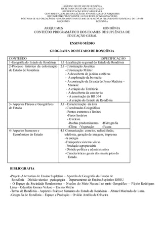 GOVERNO DO EST ADO DE RONDÔNIA
                                         SECRETARIA DE EST ADO DA EDUCAÇÃO
                                          REPRESENT AÇÃO SEDUC/ARIQUEMES
                           CENT RO EST ADUAL DE EDUCAÇÃO DE JOVENS E ADULT OS ARIQUEMES
                             RECONHECIDO PELO PARECER 101/98 E RESOLUÇÃO 083/98-CEE/RO
        PORTARIA DE AUT ORIZAÇÃO DE FUNCIONAMENT O DO CURSO DE SUPLÊNCIA TELENSINO 653/GAB/SEDUC DE 13/0 6/08
                                     ARIQUEMES                       RONDÔNIA


                      ARIQUEMES                     RONDÔNIA
                  CONTEÚDO PROGRAMÁTICO DOS EXAMES DE SUPLÊNCIA DE
                                 EDUCAÇÃO GERAL

                                                ENSINO MÉDIO

                               GEOGRAFIA DO ESTADO DE RONDÔNIA

CONTEÚDO                                                            ESPECIFICAÇÃO
1-Geografia do Estado de Rondônia 1.1-Localização regional do Estado de Rondônia
2-Processo histórico da colonização 2.1- Colonização Jesuítica
do Estado de Rondônia                   -Colonização Militar
                                        - A descoberta de jazidas auríferas
                                        - A exploração da borracha
                                        - A construção da Estrada de Ferro Madeira –
                                           Mamoré
                                         - A criação do Território
                                         - A descoberta da cassiterita
                                          - A construção da BR 364
                                          - A criação do Estado de Rondônia
3- Aspectos Físicos e Geográficos   3.1 –Caracterização da área
do Estado                               -Coordenadas Geográficas
                                         -Pontos extremos e limites
                                          -Fusos horários
                                          - O relevo
                                           -Rochas predominantes -Hidrografia
                                           -Clima -Vegetação          -Fauna
4- Aspectos humanos e               4.1 Comunicação: correios, radiodifusão,
   Econômicos do Estado                telefonia, geração de imagens, imprensa
                                       -A energia
                                       -Transportes:sistema viário
                                        -Produção agropecuária
                                        -Divisão política e administrativa
                                        -Características gerais dos municípios do
                                           Estado.


BIBLIOGRAFIA

-Projeto Alternativo de Ensino Supletivo – Apostila de Geografia do Estado de
 Rondônia – Divisão técnico –pedagógica – Departamento de Ensino Supletivo DESU
- O Espaço da Sociedade Rondoniense – Noções do Meio Natural ao meio Geográfico – Flávio Rodrigues
Lima – Odenildo Gomes Veloso – Ensino Médio
-Terras de Rondônia - Aspectos físicos e humanos do Estado de Rondônia – Abnael Machado de Lima.
-Geografia de Rondônia – Espaço e Produção – Ovídio Amélio de Oliveira
 