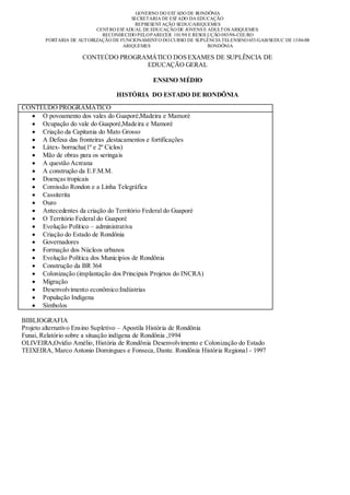 GOVERNO DO EST ADO DE RONDÔNIA
                                         SECRETARIA DE EST ADO DA EDUCAÇÃO
                                          REPRESENT AÇÃO SEDUC/ARIQUEMES
                           CENT RO EST ADUAL DE EDUCAÇÃO DE JOVENS E ADULT OS ARIQUEMES
                             RECONHECIDO PELO PARECER 101/98 E RESOLUÇÃO 083/98-CEE/RO
        PORTARIA DE AUT ORIZAÇÃO DE FUNCIONAMENT O DO CURSO DE SUPLÊNCIA TELENSINO 653/GAB/SEDUC DE 13/06/08
                                     ARIQUEMES                       RONDÔNIA

                      CONTEÚDO PROGRAMÁTICO DOS EXAMES DE SUPLÊNCIA DE
                                     EDUCAÇÃO GERAL

                                                ENSINO MÉDIO

                                  HISTÓRIA DO ESTADO DE RONDÔNIA
CONTEÚDO PROGRAMÁTICO
     O povoamento dos vales do Guaporé,Madeira e Mamoré
     Ocupação do vale do Guaporé,Madeira e Mamoré
     Criação da Capitania do Mato Grosso
     A Defesa das fronteiras ,destacamentos e fortificações
     Látex- borracha(1º e 2º Ciclos)
     Mão de obras para os seringais
     A questão Acreana
     A construção da E.F.M.M.
     Doenças tropicais
     Comissão Rondon e a Linha Telegráfica
     Cassiterita
     Ouro
     Antecedentes da criação do Território Federal do Guaporé
     O Território Federal do Guaporé
     Evolução Político – administrativa
     Criação do Estado de Rondônia
     Governadores
     Formação dos Núcleos urbanos
     Evolução Política dos Municípios de Rondônia
     Construção da BR 364
     Colonização (implantação dos Principais Projetos do INCRA)
     Migração
     Desenvolvimento econômico:Indústrias
     População Indígena
     Símbolos

BIBLIOGRAFIA
Projeto alternativo Ensino Supletivo – Apostila História de Rondônia
Funai, Relatório sobre a situação indígena de Rondônia ,1994
OLIVEIRA,Ovídio Amélio, História de Rondônia Desenvolvimento e Colonização do Estado
TEIXEIRA, Marco Antonio Domingues e Fonseca, Dante. Rondônia História Regional - 1997
 