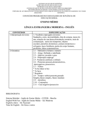 GOVERNO DO EST ADO DE RONDÔNIA
                                        SECRETARIA DE EST ADO DA EDUCAÇÃO
                                         REPRESENT AÇÃO SEDUC/ARIQUEMES
                          CENT RO EST ADUAL DE EDUCAÇÃO DE JOVENS E ADULT OS ARIQUEMES
                            RECONHECIDO PELO PARECER 101/98 E RESOLUÇÃO 083/98-CEE/RO
       PORTARIA DE AUT ORIZAÇÃO DE FUNCIONAMENT O DO CURSO DE SUPLÊNCIA TELENSINO 653/GAB/SEDUC DE 13/06/08
                                    ARIQUEMES                       RONDÔNIA

                     CONTEÚDO PROGRAMÁTICO DOS EXAMES DE SUPLÊNCIA DE
                                    EDUCAÇÃO GERAL

                                             ENSINO MÉDIO

                       LÍNGUA ESTRANGEIRA MODERNA - INGLÊS

        CONTEÚDOS                                       ESPECIFICAÇÃO
    1-Interpretação de textos      1- Vocábulo empregado em textos:
                                   Saudações, cores, nacionalidades, dias da semana, meses do
                                   ano, estações do ano,horas,alimentação,vestuário, meio de
                                   comunicação, meios de transportes, objetos
                                   escolares,utensílios domésticos ,animais domésticos e
                                   selvagens ,laços familiares, partes do corpo humano,
                                   profissões, datas comemorativas.
    2-Gramática                    2.1 – Substantivo:Gênero e número
                                   2.2 – Artigo: Definido e indefinido
                                   2.3 – Adjetivo: posição e grau
                                   2.4 – Preposição:emprego
                                   2.5 –Numerais:cardinais e ordinais
                                   2.6 – Pronomes:pessoais,demonstrativos,
                                    interrogativos, possessivos.
                                   2.7 – Verbos
                                   * To be (there to be)
                                   * To have
                                   * Regulares
                                   2.8 – Tempos verbais:presente,passado
                                   Simples,futuro simples, futuro imediato
                                   2.9 – Advérbios
                                   2.10 – Conjunções
                                   2.11 – Caso negativo/possessivo



BIBLIOGRAFIA

Sistema Modular – Inglês do Ensino Médio – CETEB – Brasília
English With Fun – Inglês do Ensino Médio – Ed. Moderna
English a show – Ed. Nacional
Time for English – Ed.Ática e outros
 