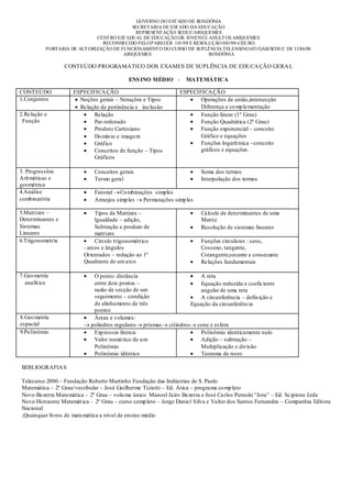 GOVERNO DO EST ADO DE RONDÔNIA
                                           SECRETARIA DE EST ADO DA EDUCAÇÃO
                                            REPRESENT AÇÃO SEDUC/ARIQUEMES
                             CENT RO EST ADUAL DE EDUCAÇÃO DE JOVENS E ADULT OS ARIQUEMES
                               RECONHECIDO PELO PARECER 101/98 E RESOLUÇÃO 083/98-CEE/RO
          PORTARIA DE AUT ORIZAÇÃO DE FUNCIONAMENT O DO CURSO DE SUPLÊNCIA TELENSINO 653/GAB/SEDUC DE 13/06/08
                                       ARIQUEMES                       RONDÔNIA

                  CONTEÚDO PROGRAMÁTICO DOS EXAMES DE SUPLÊNCIA DE EDUCA ÇÃO GERA L

                                           ENS INO MÉDIO -         MATEMÁTICA

CONTEÚDO             ESPECIFICA ÇÃO                             ESPECIFICA ÇÃO
1.Conjuntos            Noções gerais – Notações e Tipos                Operações de união,intersecção
                       Relação de pertinência e inclusão               Diferença e co mp lementação
2.Relação e                 Relação                                    Função linear (1º Grau)
 Função                     Par ordenado                               Função Quadrática (2º Grau)
                            Produto Cartesiano                         Função exponencial – conceito
                            Do mín io e imagem                         Gráfico e equações
                            Gráfico                                    Funções logarít mica –conceito
                            Conceitos de função – Tipos                gráficos e equações.
                            Gráficos

3. Progressões               Conceitos gerais                               Soma dos termos
Arit méticas e               Termo geral                                    Interpolação dos termos
geométrica
4.Análise                    Fatorial Co mbinações simples
combinatória                 Arranjos simp les Permutações simp les

5.Matrizes –                  Tipos de Matrizes –                           Cálculo de determinantes de uma
Determinantes e               Igualdade – adição,                           Matriz
Sistemas                      Subtração e produto de                        Resolução de sistemas lineares
Lineares                      matrizes
6.Trigonometria               Círculo trigonométrico                        Funções circulares : seno,
                         - arcos e ângulos                                  Cosseno, tangente,
                         Orientados – redução ao 1º                         Cotangente,secante e cossecante
                         Quadrante de um arco                               Relações fundamentais

7.Geo metria                 O ponto: distância                             A reta
  analít ica                 entre dois pontos –                            Equação reduzida e coeficiente
                             razão de secção de um                          angular de uma reta
                             seguimento – condição                          A circunferência – defin ição e
                             de alinhamento de três                     Equação da circunferência
                             pontos
8.Geo metria                 Áreas e volumes:
espacial                    poliedros regulares prismas     cilindros     cone e esfera
9.Po linômio                 Exp ressos literais                           Polinômio identicamente nulo
                             Valor numérico de u m                         Adição – subtração –
                             Polinômio                                     Multiplicação e divisão
                             Polinômio idêntico                            Teorema de resto

BIBLIOGRAFIA S

Telecurso 2000 – Fundação Roberto Martinho Fundação das Indústrias de S. Paulo
Matemática – 2º Grau/vestibular – José Guilherme Tiziotti – Ed. Ática – programa co mp leto
Novo Bezerra Matemática – 2º Grau – volu me único Manoel Jairo Bezerra e José Carlos Putnoki “Jota” – Ed. Scipione Ltda
Novo Horizonte Matemát ica – 2º Grau – curso comp leto – Jorge Daniel Silva e Valter dos Santos Fernandes – Companhia Edit ora
Nacional
;Quaisquer livros de matemática a nível de ensino médio
 