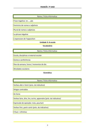 FRANCÊS -7º ANO
Nome / Ficha Informativa
Frase negativa: ne …. pás
Feminino de nomes e adjetivos
Plural de nomes e adjetivos
La phrase négative
L'expression de l'opposition
Unidade 3: A escola
Vocabulário
Nome / Ficha Informativa
Escola, disciplinas e material escolar
Gostos e preferências
Dias da semana, horas / momentos do dia
Atividades escolares
Gramática
Nome / Ficha Informativa
Verbos aller e Venir (pres. do indicativo)
Artigos contraídos
As horas
Verbos faire, dire, lire, ecrire, apprendre (prés. do indicativo)
Expressão de oposição: mais, pourtant
Verbos finir, partir sortir (prés. do indicativo)
Il faut + infinitivo
2
 
