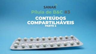 Pílula de B&C #3
CONTEÚDOS
COMPARTILHÁVEIS
PARTE 2
 