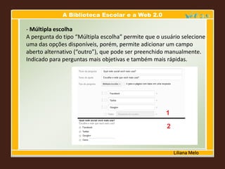 A Biblioteca Escolar e a Web 2.0
Liliana Melo
- Múltipla escolha
A pergunta do tipo “Múltipla escolha” permite que o usuário selecione
uma das opções disponíveis, porém, permite adicionar um campo
aberto alternativo (“outro”), que pode ser preenchido manualmente.
Indicado para perguntas mais objetivas e também mais rápidas.
 