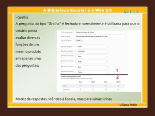 A Biblioteca Escolar e a Web 2.0
Liliana Melo
- Grelha
A pergunta do tipo “Grelha” é fechada e normalmente é utilizada para que o
usuário possa
avaliar diversas
funções de um
mesmo produto
em apenas uma
das perguntas;
Matriz de respostas. Idêntico à Escala, mas para várias linhas
 